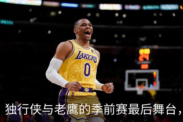独行侠与老鹰的季前赛最后舞台，球场上的英雄们准备好了吗？